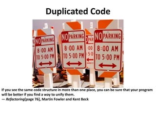 Duplicated Code
If you see the same code structure in more than one place, you can be sure that your program
will be better if you find a way to unify them.
— Refactoring[page 76], Martin Fowler and Kent Beck
 