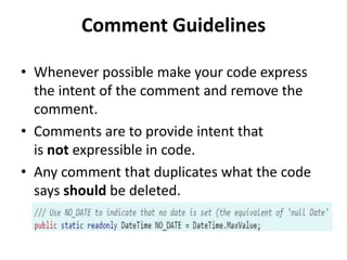 Comment Guidelines
• Whenever possible make your code express
the intent of the comment and remove the
comment.
• Comments are to provide intent that
is not expressible in code.
• Any comment that duplicates what the code
says should be deleted.
 