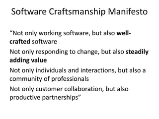 Software Craftsmanship Manifesto
“Not only working software, but also well-
crafted software
Not only responding to change, but also steadily
adding value
Not only individuals and interactions, but also a
community of professionals
Not only customer collaboration, but also
productive partnerships”
 