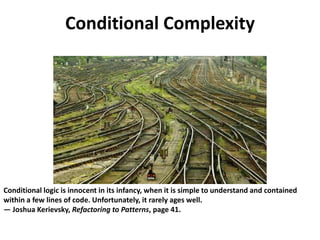 Conditional Complexity
Conditional logic is innocent in its infancy, when it is simple to understand and contained
within a few lines of code. Unfortunately, it rarely ages well.
— Joshua Kerievsky, Refactoring to Patterns, page 41.
 