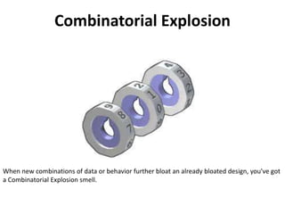 Combinatorial Explosion
When new combinations of data or behavior further bloat an already bloated design, you've got
a Combinatorial Explosion smell.
 