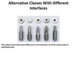 Alternative Classes With Different
Interfaces
This subtle smell results when differences in the interfaces of similar classes leads to
duplicated code.
 