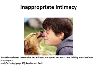 Inappropriate Intimacy
Sometimes classes become far too intimate and spend too much time delving in each others'
private parts.
— Refactoring [page 85], Fowler and Beck
 