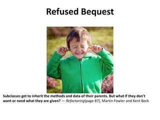 Refused Bequest
Subclasses get to inherit the methods and data of their parents. But what if they don't
want or need what they are given? — Refactoring[page 87], Martin Fowler and Kent Beck
 