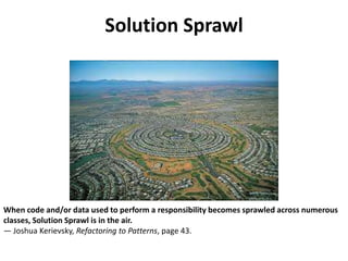 Solution Sprawl
When code and/or data used to perform a responsibility becomes sprawled across numerous
classes, Solution Sprawl is in the air.
— Joshua Kerievsky, Refactoring to Patterns, page 43.
 