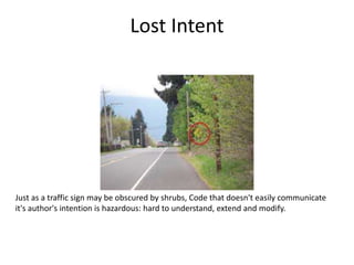 Lost Intent
Just as a traffic sign may be obscured by shrubs, Code that doesn't easily communicate
it's author's intention is hazardous: hard to understand, extend and modify.
 