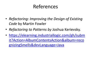 References
• Refactoring: Improving the Design of Existing
Code by Martin Fowler
• Refactoring to Patterns by Joshua Kerievsky.
• https://elearning.industriallogic.com/gh/subm
it?Action=AlbumContentsAction&album=reco
gnizingSmells&devLanguage=Java
 