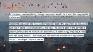 Computer
● To compute: to calculate, to reason → computer would be a machine to calculate
and reason
● Mathematicians won the war. Mathematicians broke the Japanese codes... and
built the A-bomb. Mathematicians... like you. The stated goal of the Soviets is
global Communism. In medicine or economics, in technology or space, battle
lines are being drawn. To triumph, we need results. Publishable, applicable
results. - Hellinger - Beautiful Mind
 