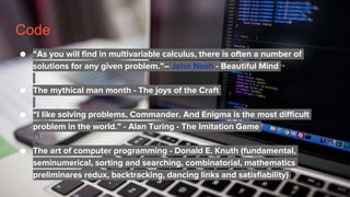 Code
● “As you will find in multivariable calculus, there is often a number of
solutions for any given problem.”― John Nash - Beautiful Mind
● The mythical man month - The joys of the Craft
● “I like solving problems, Commander. And Enigma is the most difficult
problem in the world.” - Alan Turing - The Imitation Game
● The art of computer programming - Donald E. Knuth (fundamental,
seminumerical, sorting and searching, combinatorial, mathematics
preliminares redux, backtracking, dancing links and satisfiability)
 