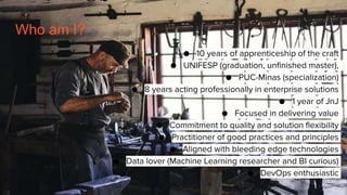 Who am I?
● 10 years of apprenticeship of the craft
● UNIFESP (graduation, unfinished master),
● PUC-Minas (specialization)
● 8 years acting professionally in enterprise solutions
● 1 year of JnJ
● Focused in delivering value
● Commitment to quality and solution flexibility
● Practitioner of good practices and principles
● Aligned with bleeding edge technologies
● Data lover (Machine Learning researcher and BI curious)
● DevOps enthusiastic
 