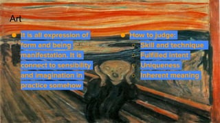 Art
● How to judge:
○ Skill and technique
○ Fulfilled intent
○ Uniqueness
○ Inherent meaning
● It is all expression of
form and being
manifestation. It is
connect to sensibility
and imagination in
practice somehow
 