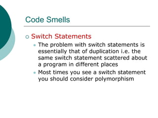 Code SmellsSwitch StatementsThe problem with switch statements is essentially that of duplication i.e. the same switch statement scattered about a program in different placesMost times you see a switch statement you should consider polymorphism 
