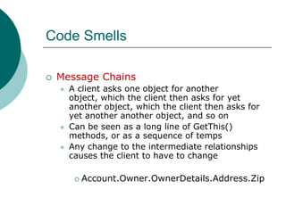 Code SmellsMessage ChainsA client asks one object for another object, which the client then asks for yet another object, which the client then asks for yet another another object, and so onCan be seen as a long line of GetThis() methods, or as a sequence of tempsAny change to the intermediate relationships causes the client to have to changeAccount.Owner.OwnerDetails.Address.Zip