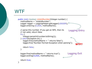 WTF    publicstaticbooleanisValidNumber(Integer number) {methodName = "isValidNumber";        Logger logger = LoggingHelper.getLogger(LOGGER);logger.entering (CLASS, methodName);        // parse this number. If you get an NFE, then its         // not valid, return falsetry {Integer.parseInt(number.toString());        } catch(Exception ex) {logger.fine(methodName + " returns false");logger.fine("Number Format Exception when parsing");            return false;         }logger.fine(methodName + " returns true");logger.exiting(CLASS, methodName);         return true;          }Logging EntryWTF?Logging Exit