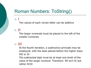 Roman Numbers: ToString()IThe values of each roman letter can be additiveIIThe larger numerals must be placed to the left of the smaller numeralsIIIAt the fourth iteration, a subtractive principle may beemployed, with the base placed before the higher base:IIII or IV The subtracted digit must be at least one tenth of thevalue of the larger numeral. Therefore: 99 isn’t IC butrather XCIX