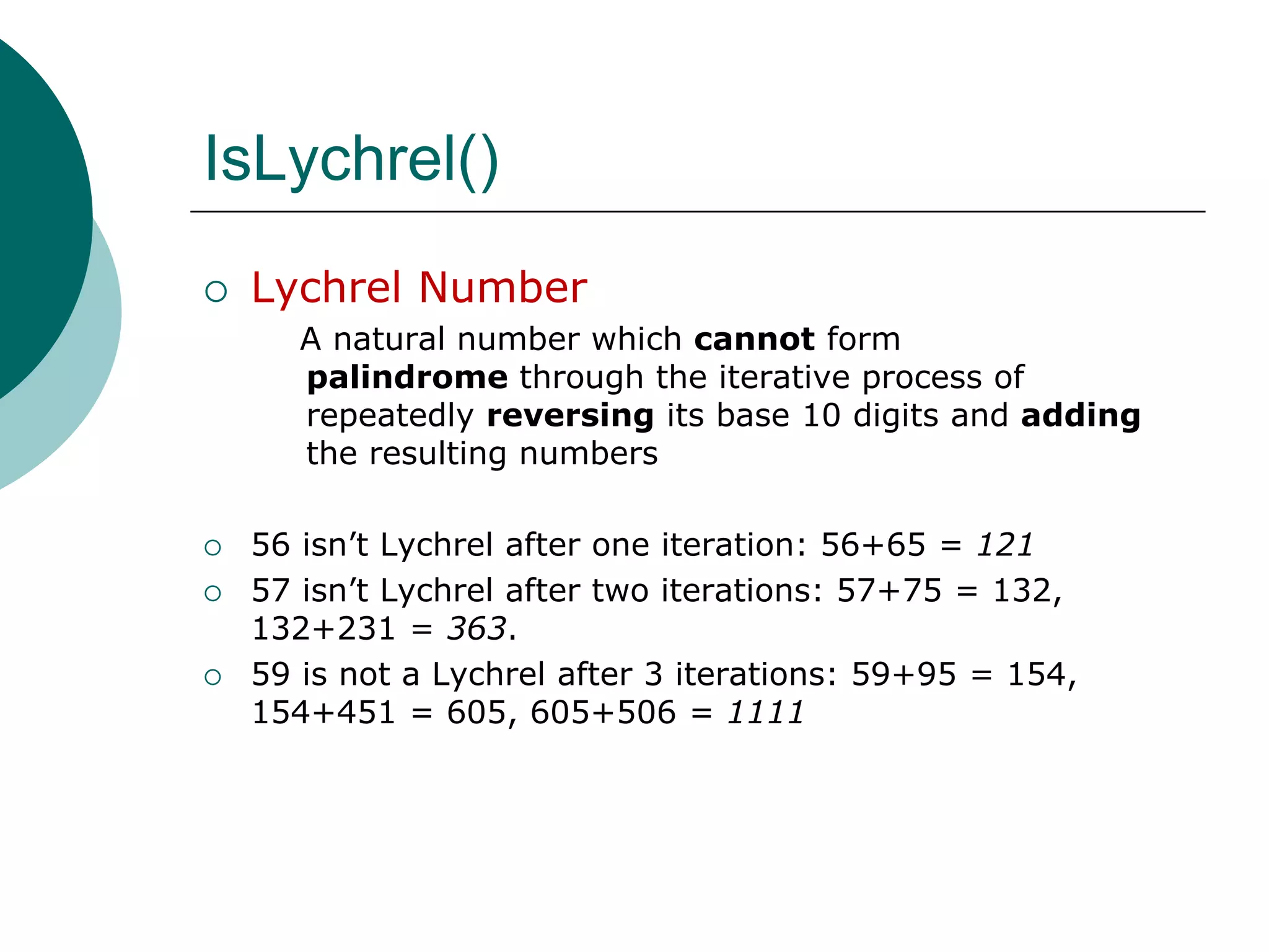 IsLychrel()Lychrel Number   A natural number which cannotform palindrome through the iterative process of repeatedly reversing its base 10 digits and adding the resulting numbers56 isn’t Lychrel after one iteration: 56+65 = 12157 isn’t Lychrelafter two iterations: 57+75 = 132, 132+231 = 363.59 is not a Lychrelafter 3 iterations: 59+95 = 154, 154+451 = 605, 605+506 = 1111
