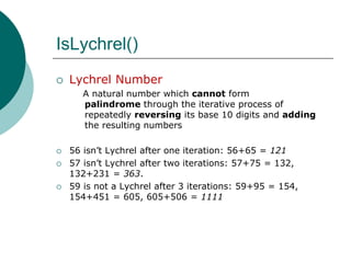 IsLychrel()Lychrel Number   A natural number which cannotform palindrome through the iterative process of repeatedly reversing its base 10 digits and adding the resulting numbers56 isn’t Lychrel after one iteration: 56+65 = 12157 isn’t Lychrelafter two iterations: 57+75 = 132, 132+231 = 363.59 is not a Lychrelafter 3 iterations: 59+95 = 154, 154+451 = 605, 605+506 = 1111