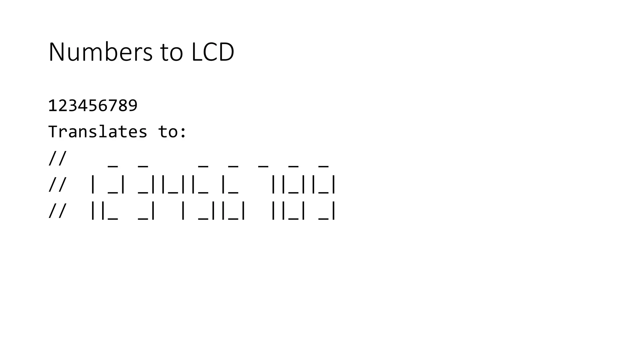 Numbers to LCD
123456789
Translates to:
// _ _ _ _ _ _ _
// | _| _||_||_ |_ ||_||_|
// ||_ _| | _||_| ||_| _|
 