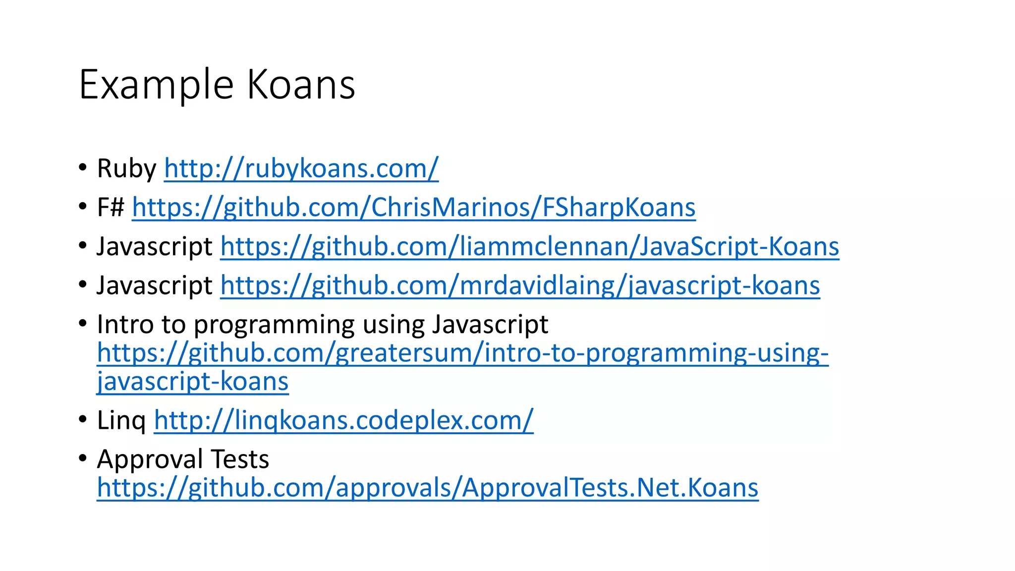 Example Koans
• Ruby http://rubykoans.com/
• F# https://github.com/ChrisMarinos/FSharpKoans
• Javascript https://github.com/liammclennan/JavaScript-Koans
• Javascript https://github.com/mrdavidlaing/javascript-koans
• Intro to programming using Javascript
https://github.com/greatersum/intro-to-programming-using-
javascript-koans
• Linq http://linqkoans.codeplex.com/
• Approval Tests
https://github.com/approvals/ApprovalTests.Net.Koans
 