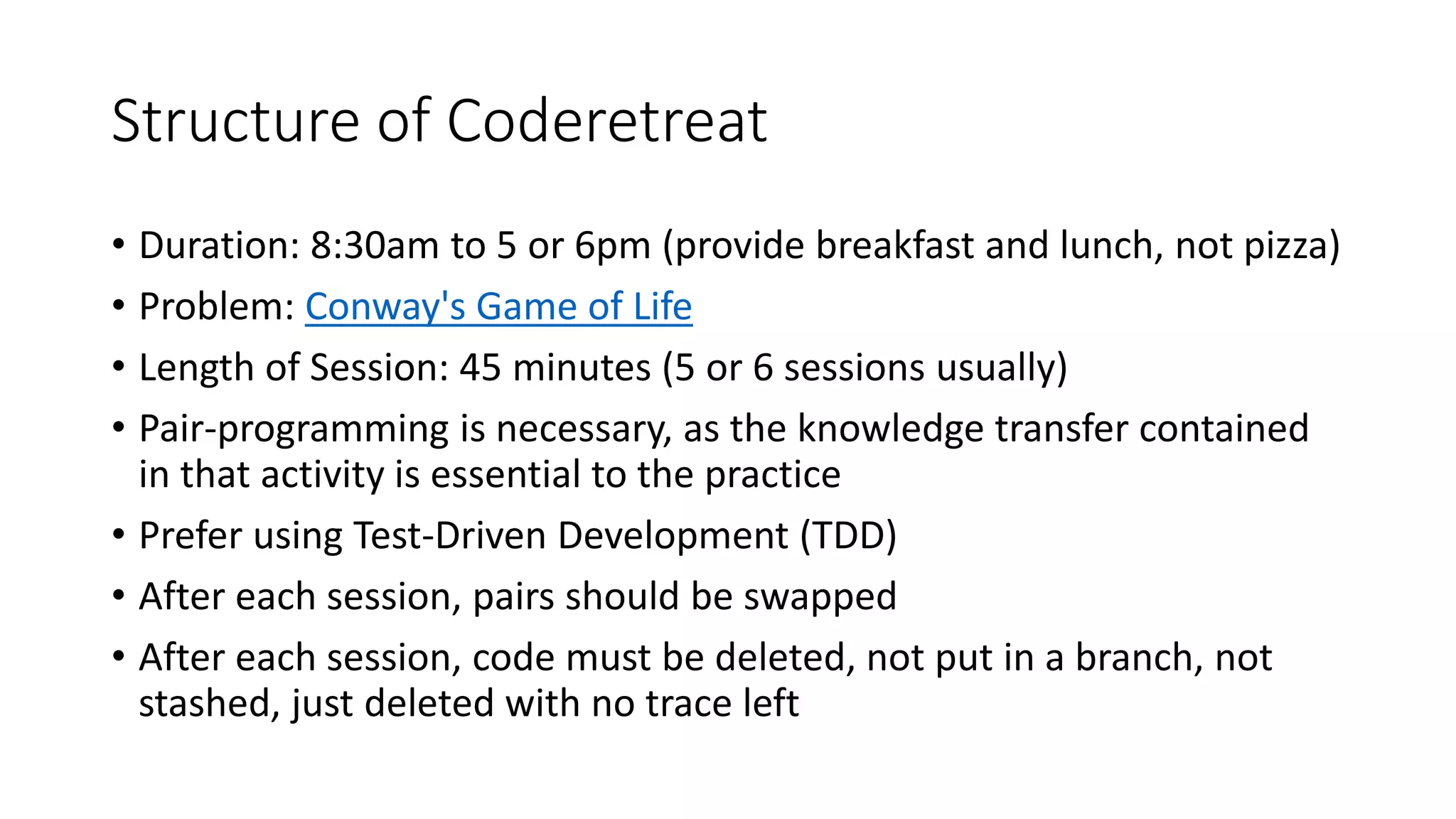 Structure of Coderetreat
• Duration: 8:30am to 5 or 6pm (provide breakfast and lunch, not pizza)
• Problem: Conway's Game of Life
• Length of Session: 45 minutes (5 or 6 sessions usually)
• Pair-programming is necessary, as the knowledge transfer contained
in that activity is essential to the practice
• Prefer using Test-Driven Development (TDD)
• After each session, pairs should be swapped
• After each session, code must be deleted, not put in a branch, not
stashed, just deleted with no trace left
 