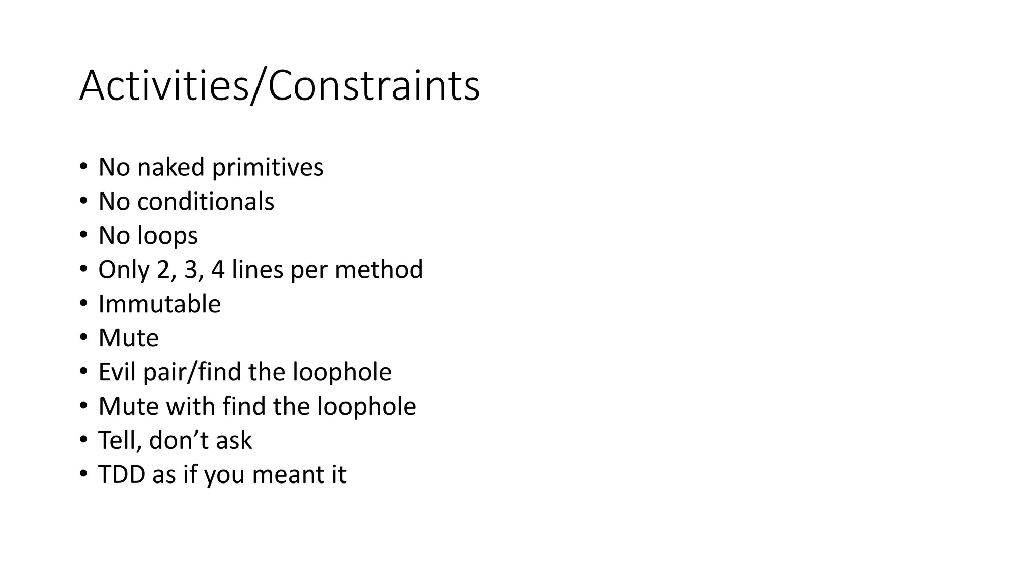 Activities/Constraints
• No naked primitives
• No conditionals
• No loops
• Only 2, 3, 4 lines per method
• Immutable
• Mute
• Evil pair/find the loophole
• Mute with find the loophole
• Tell, don’t ask
• TDD as if you meant it
 