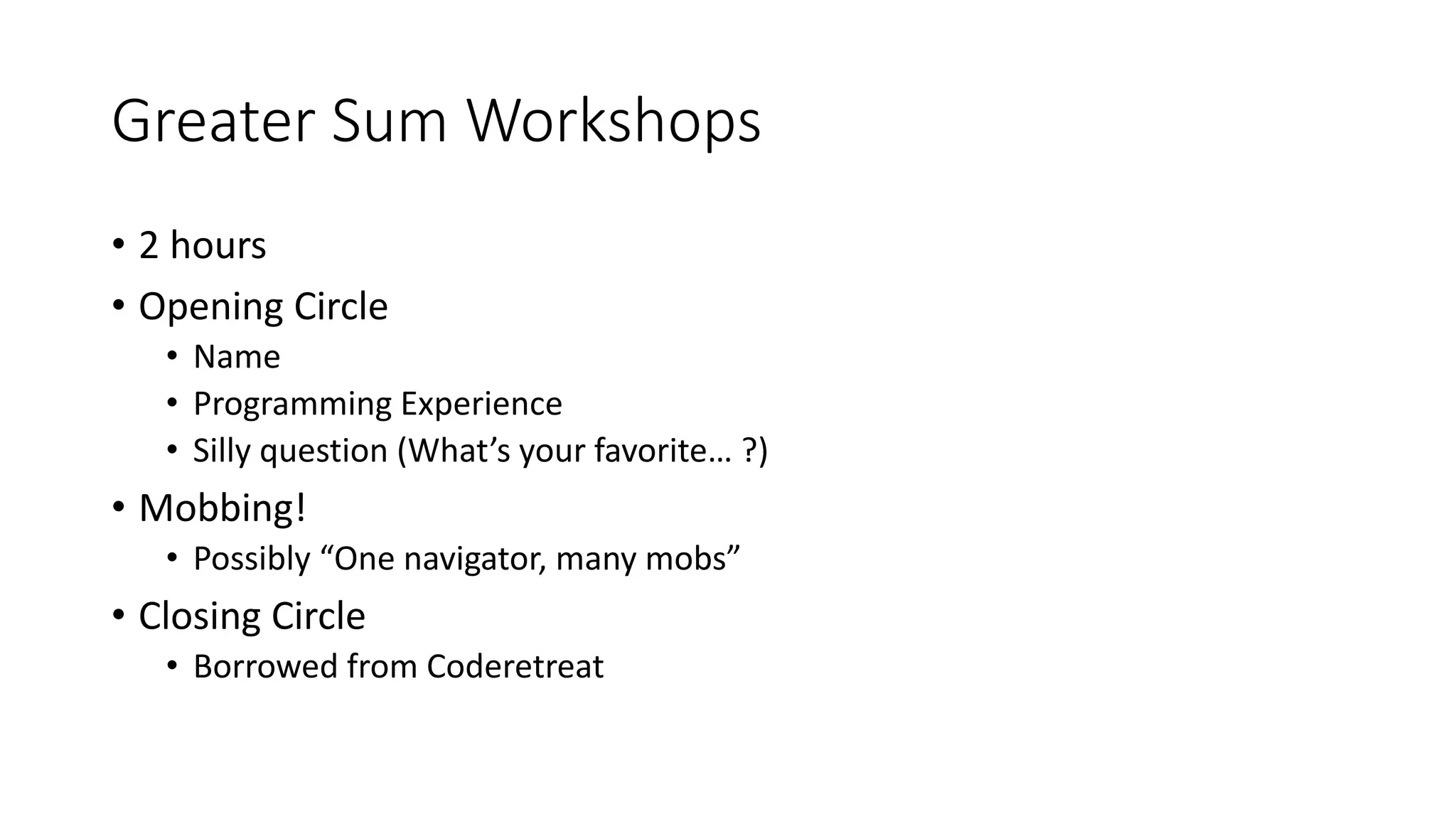 Greater Sum Workshops
• 2 hours
• Opening Circle
• Name
• Programming Experience
• Silly question (What’s your favorite… ?)
• Mobbing!
• Possibly “One navigator, many mobs”
• Closing Circle
• Borrowed from Coderetreat
 