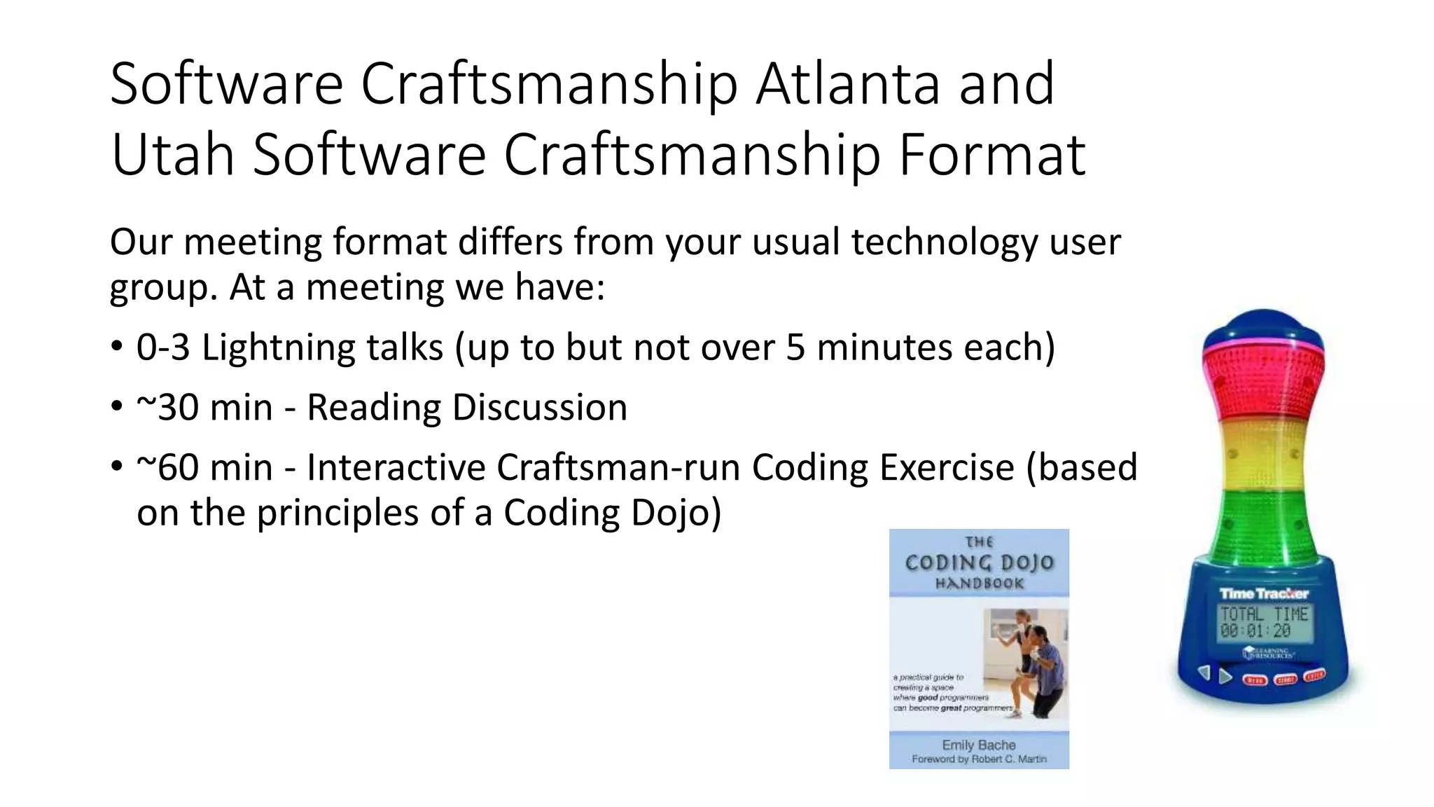 Software Craftsmanship Atlanta and
Utah Software Craftsmanship Format
Our meeting format differs from your usual technology user
group. At a meeting we have:
• 0-3 Lightning talks (up to but not over 5 minutes each)
• ~30 min - Reading Discussion
• ~60 min - Interactive Craftsman-run Coding Exercise (based
on the principles of a Coding Dojo)
 