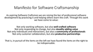 Manifesto for Software Craftsmanship
As aspiring Software Craftsmen we are raising the bar of professional software
development by practicing it and helping others learn the craft. Through this work
we have come to value:
Not only working software, but also well-crafted software
Not only responding to change, but also steadily adding value
Not only individuals and interactions, but also a community of professionals
Not only customer collaboration, but also productive partnerships
That is, in pursuit of the items on the left we have found the items on the right to
be indispensable.
 
