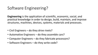 Software Engineering?
Engineering is the application of scientific, economic, social, and
practical knowledge in order to design, build, maintain, and improve
structures, machines, devices, systems, materials and processes.
• Civil Engineers – do they drive rivets?
• Automotive Engineers – do they assemble cars?
• Computer Engineers – do they fabricate processors?
• Software Engineers – do they write code?
 