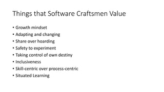 Things that Software Craftsmen Value
• Growth mindset
• Adapting and changing
• Share over hoarding
• Safety to experiment
• Taking control of own destiny
• Inclusiveness
• Skill-centric over process-centric
• Situated Learning
 