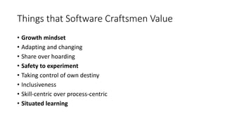 Things that Software Craftsmen Value
• Growth mindset
• Adapting and changing
• Share over hoarding
• Safety to experiment
• Taking control of own destiny
• Inclusiveness
• Skill-centric over process-centric
• Situated learning
 