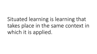 Situated learning is learning that
takes place in the same context in
which it is applied.
 