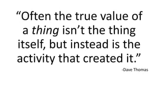 “Often the true value of
a thing isn’t the thing
itself, but instead is the
activity that created it.”
-Dave Thomas
 