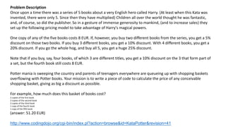 Problem Description
Once upon a time there was a series of 5 books about a very English hero called Harry. (At least when this Kata was
invented, there were only 5. Since then they have multiplied) Children all over the world thought he was fantastic,
and, of course, so did the publisher. So in a gesture of immense generosity to mankind, (and to increase sales) they
set up the following pricing model to take advantage of Harry's magical powers.
One copy of any of the five books costs 8 EUR. If, however, you buy two different books from the series, you get a 5%
discount on those two books. If you buy 3 different books, you get a 10% discount. With 4 different books, you get a
20% discount. If you go the whole hog, and buy all 5, you get a huge 25% discount.
Note that if you buy, say, four books, of which 3 are different titles, you get a 10% discount on the 3 that form part of
a set, but the fourth book still costs 8 EUR.
Potter mania is sweeping the country and parents of teenagers everywhere are queueing up with shopping baskets
overflowing with Potter books. Your mission is to write a piece of code to calculate the price of any conceivable
shopping basket, giving as big a discount as possible.
For example, how much does this basket of books cost?
2 copies of the first book
2 copies of the second book
2 copies of the third book
1 copy of the fourth book
1 copy of the fifth book
(answer: 51.20 EUR)
http://www.codingdojo.org/cgi-bin/index.pl?action=browse&id=KataPotter&revision=41
 