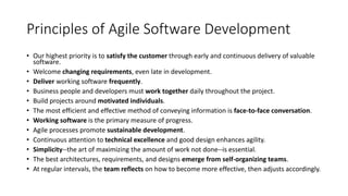 Principles of Agile Software Development
• Our highest priority is to satisfy the customer through early and continuous delivery of valuable
software.
• Welcome changing requirements, even late in development.
• Deliver working software frequently.
• Business people and developers must work together daily throughout the project.
• Build projects around motivated individuals.
• The most efficient and effective method of conveying information is face-to-face conversation.
• Working software is the primary measure of progress.
• Agile processes promote sustainable development.
• Continuous attention to technical excellence and good design enhances agility.
• Simplicity--the art of maximizing the amount of work not done--is essential.
• The best architectures, requirements, and designs emerge from self-organizing teams.
• At regular intervals, the team reflects on how to become more effective, then adjusts accordingly.
 