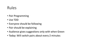 Rules
• Pair Programming
• Use TDD
• Everyone should be following
• Pair should be explaining
• Audience gives suggestions only with when Green
• Today: Will switch pairs about every 2 minutes
 