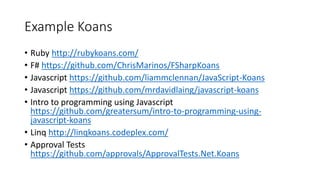 Example Koans
• Ruby http://rubykoans.com/
• F# https://github.com/ChrisMarinos/FSharpKoans
• Javascript https://github.com/liammclennan/JavaScript-Koans
• Javascript https://github.com/mrdavidlaing/javascript-koans
• Intro to programming using Javascript
https://github.com/greatersum/intro-to-programming-using-
javascript-koans
• Linq http://linqkoans.codeplex.com/
• Approval Tests
https://github.com/approvals/ApprovalTests.Net.Koans
 