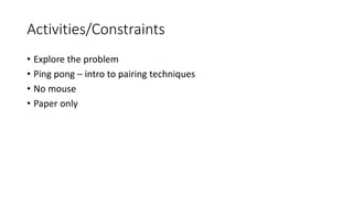 Activities/Constraints
• Explore the problem
• Ping pong – intro to pairing techniques
• No mouse
• Paper only
 
