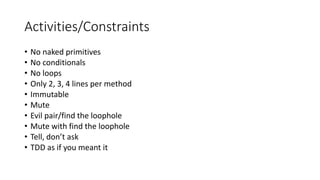 Activities/Constraints
• No naked primitives
• No conditionals
• No loops
• Only 2, 3, 4 lines per method
• Immutable
• Mute
• Evil pair/find the loophole
• Mute with find the loophole
• Tell, don’t ask
• TDD as if you meant it
 
