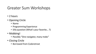Greater Sum Workshops
• 2 hours
• Opening Circle
• Name
• Programming Experience
• Silly question (What’s your favorite… ?)
• Mobbing!
• Possibly “One navigator, many mobs”
• Closing Circle
• Borrowed from Coderetreat
 