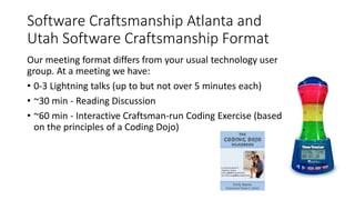 Software Craftsmanship Atlanta and
Utah Software Craftsmanship Format
Our meeting format differs from your usual technology user
group. At a meeting we have:
• 0-3 Lightning talks (up to but not over 5 minutes each)
• ~30 min - Reading Discussion
• ~60 min - Interactive Craftsman-run Coding Exercise (based
on the principles of a Coding Dojo)
 