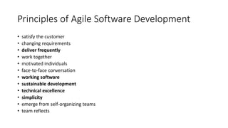 Principles of Agile Software Development
• satisfy the customer
• changing requirements
• deliver frequently
• work together
• motivated individuals
• face-to-face conversation
• working software
• sustainable development
• technical excellence
• simplicity
• emerge from self-organizing teams
• team reflects
 