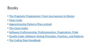 Books
• The Pragmatic Programmer: From Journeyman to Master
• Clean Code
• Apprenticeship Patterns (free online)
• The Clean Coder
• Software Craftsmanship: Professionalism, Pragmatism, Pride
• Quality Code: Software Testing Principles, Practices, and Patterns
• The Coding Dojo Handbook
 