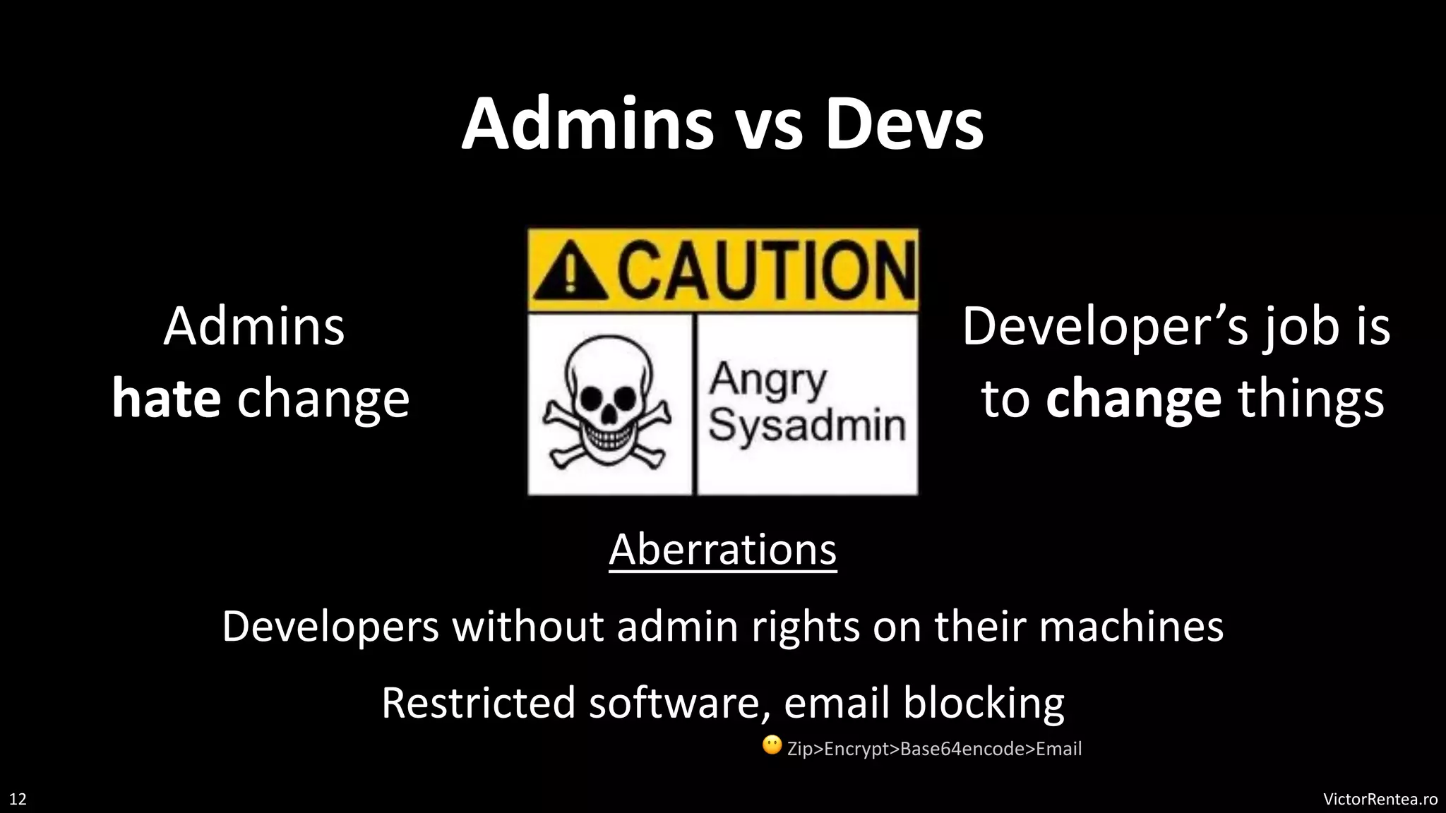 VictorRentea.ro
12
Admins vs Devs
Admins
hate change
Developer’s job is
to change things
Developers without admin rights on their machines
Restricted software, email blocking
😶 Zip>Encrypt>Base64encode>Email
Aberrations
 