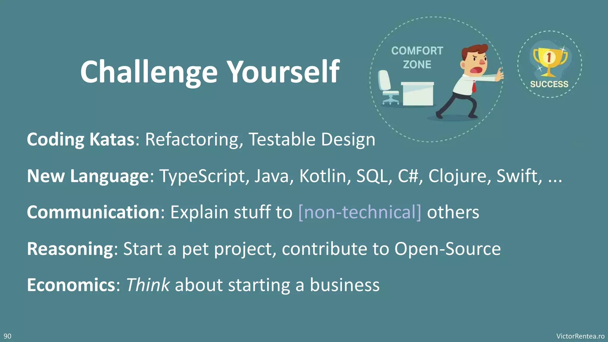 VictorRentea.ro
90
Challenge Yourself
Coding Katas: Refactoring, Testable Design
New Language: TypeScript, Java, Kotlin, SQL, C#, Clojure, Swift, ...
Communication: Explain stuff to [non-technical] others
Reasoning: Start a pet project, contribute to Open-Source
Economics: Think about starting a business
 