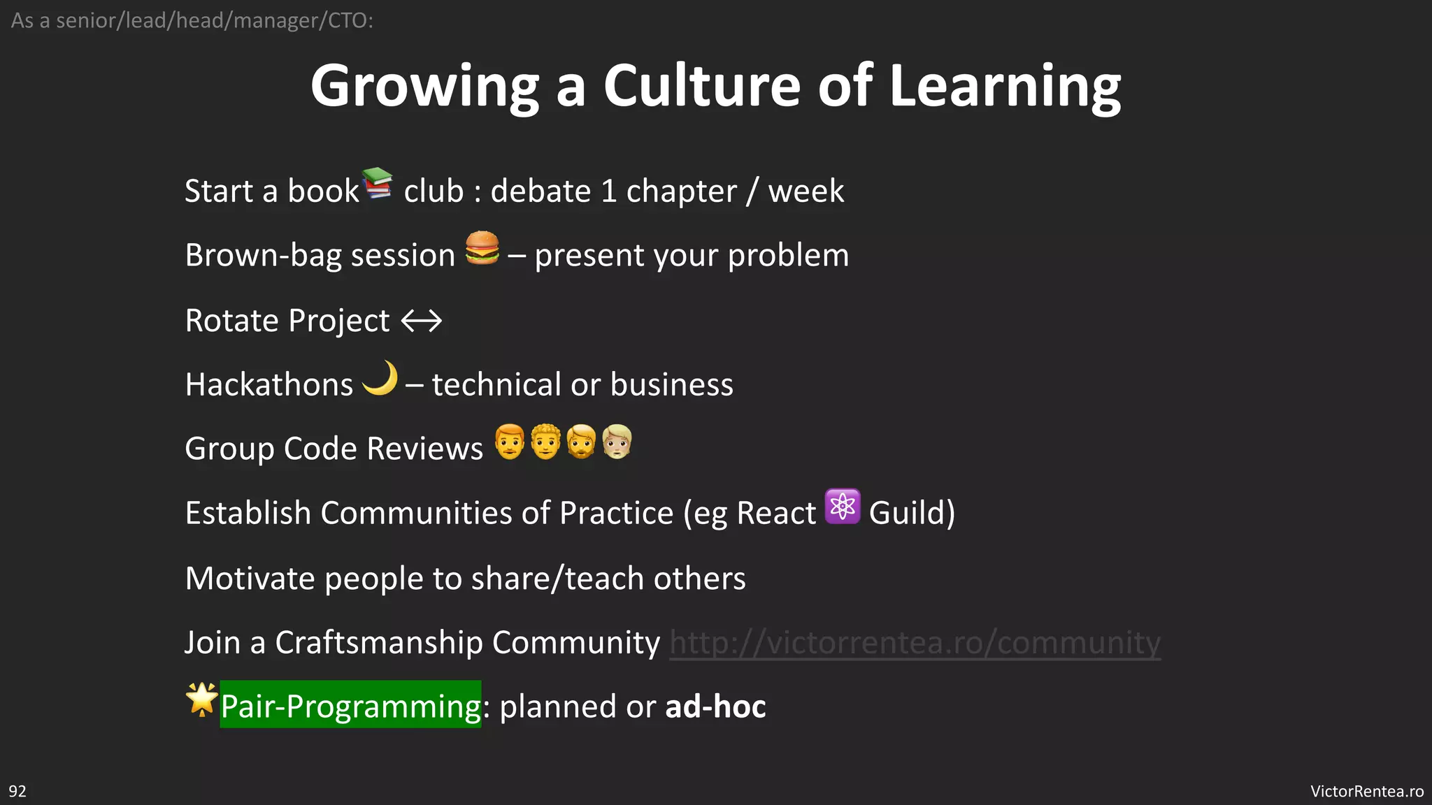 VictorRentea.ro
92
Growing a Culture of Learning
Start a book📚 club : debate 1 chapter / week
Brown-bag session 🍔 – present your problem
Rotate Project ↔
Hackathons 🌙 – technical or business
Group Code Reviews 👨🦰👨🦱🧔🧔‍‍‍‍‍
Establish Communities of Practice (eg React ⚛ Guild)
Motivate people to share/teach others
Join a Craftsmanship Community http://victorrentea.ro/community
🌟Pair-Programming: planned or ad-hoc
As a senior/lead/head/manager/CTO:
 