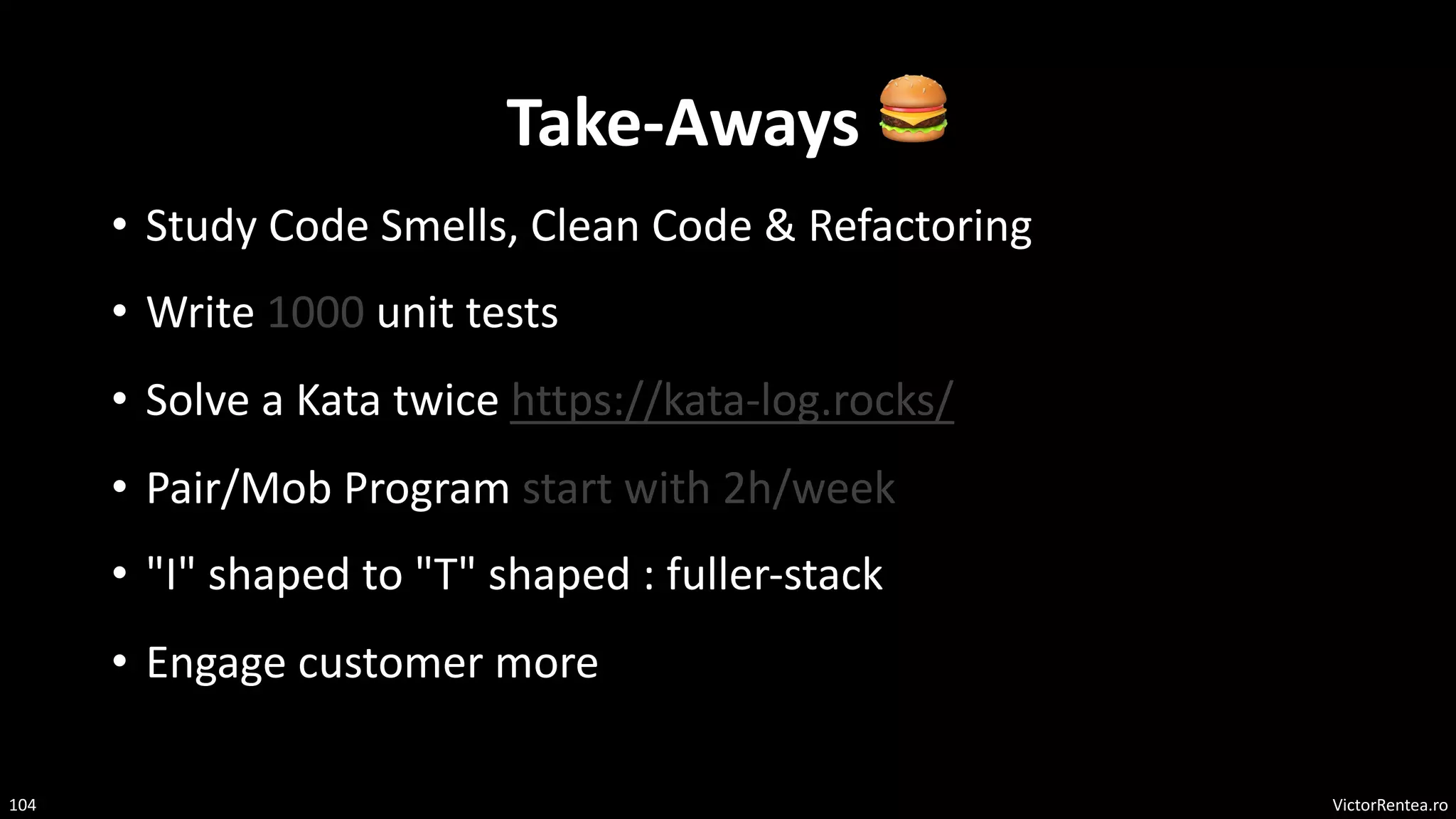VictorRentea.ro
104
Take-Aways 🍔
• Study Code Smells, Clean Code & Refactoring
• Write 1000 unit tests
• Solve a Kata twice https://kata-log.rocks/
• Pair/Mob Program start with 2h/week
• "I" shaped to "T" shaped : fuller-stack
• Engage customer more
 