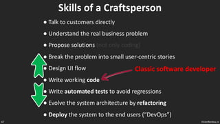 VictorRentea.ro
67
Skills of a Craftsperson
● Talk to customers directly
● Understand the real business problem
● Propose solutions (not only coding)
● Break the problem into small user-centric stories
● Design UI flow
● Write working code
● Write automated tests to avoid regressions
● Evolve the system architecture by refactoring
● Deploy the system to the end users (“DevOps”)
Classic software developer
 