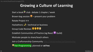 VictorRentea.ro
92
Growing a Culture of Learning
Start a book📚 club : debate 1 chapter / week
Brown-bag session 🍔 – present your problem
Rotate Project ↔
Hackathons 🌙 – technical or business
Group Code Reviews 👨🦰👨🦱🧔🧔‍‍‍‍‍
Establish Communities of Practice (eg React ⚛ Guild)
Motivate people to share/teach others
Join a Craftsmanship Community http://victorrentea.ro/community
🌟Pair-Programming: planned or ad-hoc
As a senior/lead/head/manager/CTO:
 