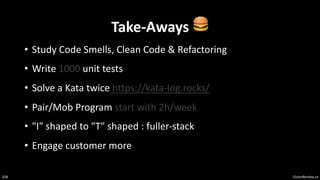 VictorRentea.ro
104
Take-Aways 🍔
• Study Code Smells, Clean Code & Refactoring
• Write 1000 unit tests
• Solve a Kata twice https://kata-log.rocks/
• Pair/Mob Program start with 2h/week
• "I" shaped to "T" shaped : fuller-stack
• Engage customer more
 